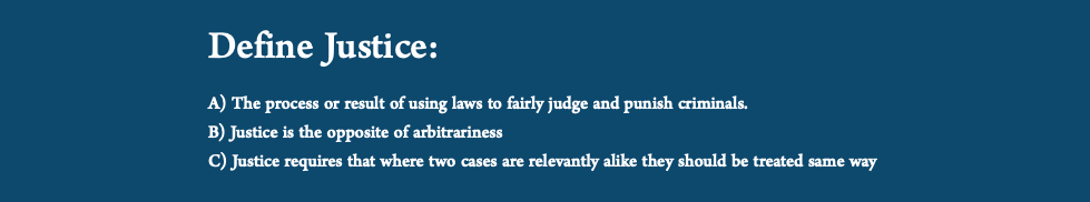  Define Justice: A) The process or result of using laws to fairly judge and punish criminals. B) Justice is the opposite of arbitrariness C) Justice requires that where two cases are relevantly alike they should be treated same way